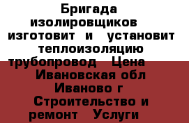 Бригада  изолировщиков    изготовит  и   установит   теплоизоляцию   трубопровод › Цена ­ 500 - Ивановская обл., Иваново г. Строительство и ремонт » Услуги   